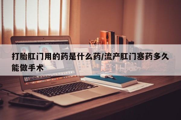 打胎药全国包邮购买联系方式微信打胎肛门用的药是什么药/流产肛门塞药多久能做手术