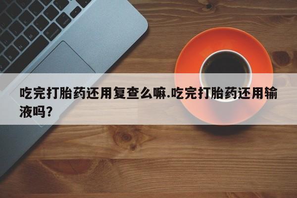 打胎药全国包邮购买联系方式微信吃完打胎药还用复查么嘛.吃完打胎药还用输液吗？