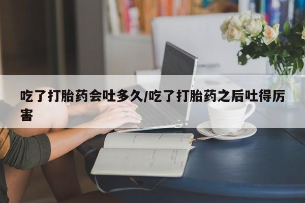 打胎药全国包邮购买联系方式微信吃了打胎药会吐多久/吃了打胎药之后吐得厉害