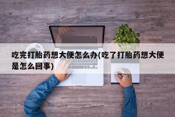 打胎药全国包邮购买联系方式微信吃完打胎药想大便怎么办(吃了打胎药想大便是怎么回事)