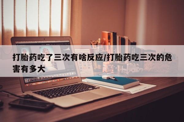 打胎药全国包邮购买联系方式微信打胎药吃了三次有啥反应/打胎药吃三次的危害有多大