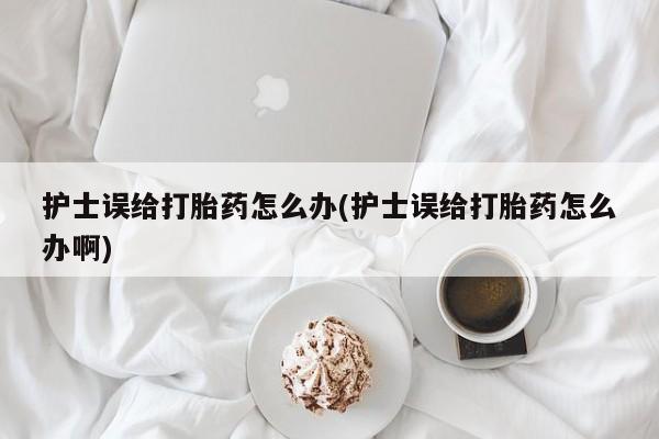 打胎药全国包邮购买联系方式微信护士误给打胎药怎么办(护士误给打胎药怎么办啊)