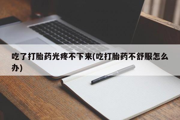 打胎药全国包邮购买联系方式微信吃了打胎药光疼不下来(吃打胎药不舒服怎么办)
