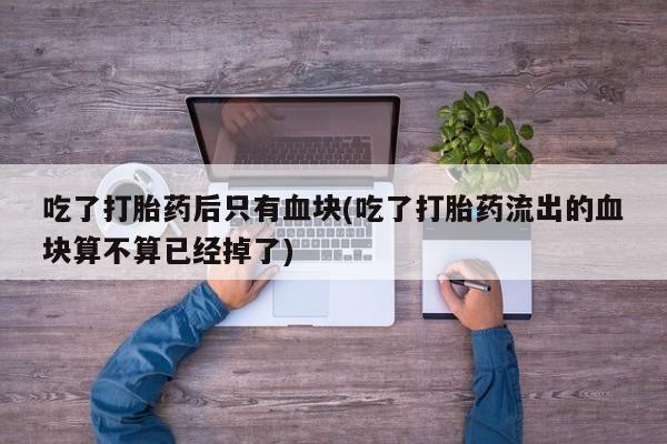 打胎药全国包邮购买联系方式微信吃了打胎药后只有血块(吃了打胎药流出的血块算不算已经掉了)