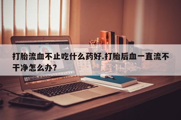 打胎药全国包邮购买联系方式微信打胎流血不止吃什么药好.打胎后血一直流不干净怎么办？