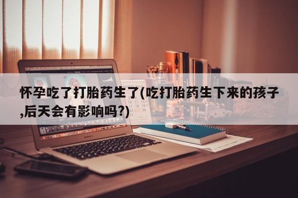 打胎药全国包邮购买联系方式微信怀孕吃了打胎药生了(吃打胎药生下来的孩子,后天会有影响吗?)