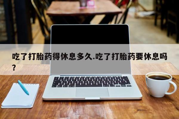 打胎药全国包邮购买联系方式微信吃了打胎药得休息多久.吃了打胎药要休息吗？