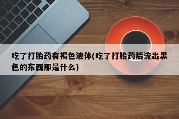 打胎药全国包邮购买联系方式微信吃了打胎药有褐色液体(吃了打胎药后流出黑色的东西那是什么)