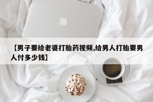 打胎药全国包邮购买联系方式微信【男子要给老婆打胎药视频,给男人打胎要男人付多少钱】