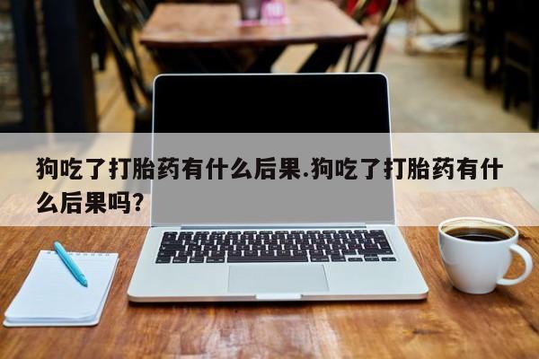 打胎药全国包邮购买联系方式微信狗吃了打胎药有什么后果.狗吃了打胎药有什么后果吗？