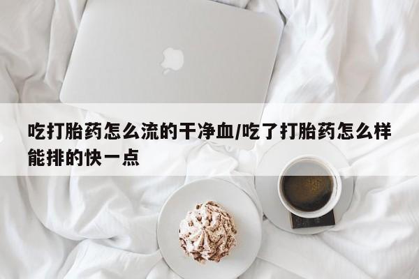 打胎药全国包邮购买联系方式微信吃打胎药怎么流的干净血/吃了打胎药怎么样能排的快一点