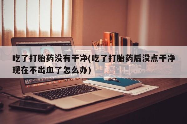 打胎药全国包邮购买联系方式微信吃了打胎药没有干净(吃了打胎药后没点干净现在不出血了怎么办)