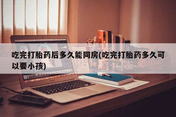 打胎药全国包邮购买联系方式微信吃完打胎药后多久能同房(吃完打胎药多久可以要小孩)
