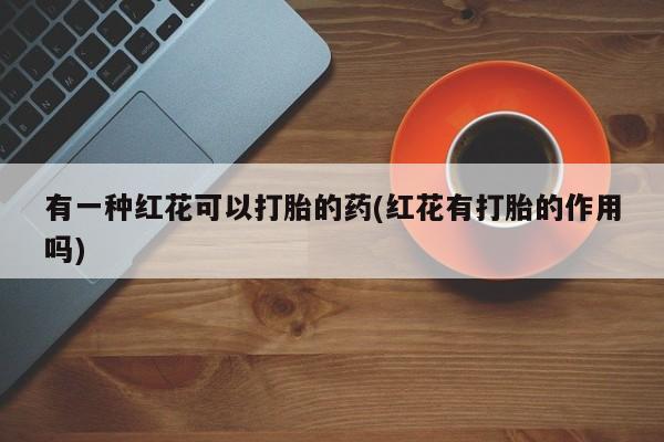 打胎药全国包邮购买联系方式微信有一种红花可以打胎的药(红花有打胎的作用吗)