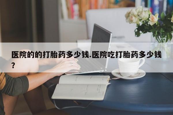 打胎药全国包邮购买联系方式微信医院的的打胎药多少钱.医院吃打胎药多少钱？