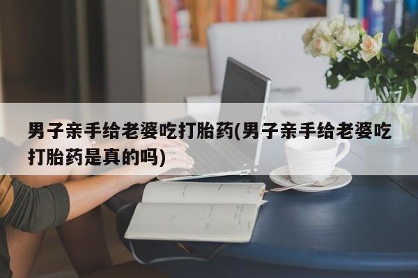 打胎药全国包邮购买联系方式微信男子亲手给老婆吃打胎药(男子亲手给老婆吃打胎药是真的吗)