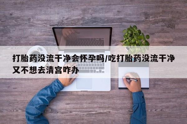 打胎药全国包邮购买联系方式微信打胎药没流干净会怀孕吗/吃打胎药没流干净又不想去清宫咋办