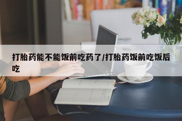 打胎药全国包邮购买联系方式微信打胎药能不能饭前吃药了/打胎药饭前吃饭后吃
