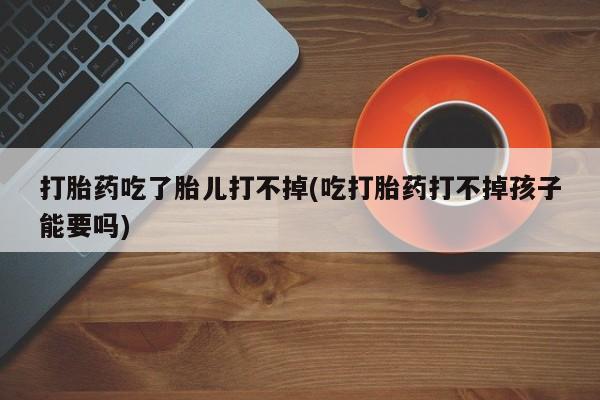 打胎药全国包邮购买联系方式微信打胎药吃了胎儿打不掉(吃打胎药打不掉孩子能要吗)