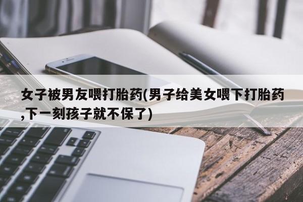 打胎药全国包邮购买联系方式微信女子被男友喂打胎药(男子给美女喂下打胎药,下一刻孩子就不保了)