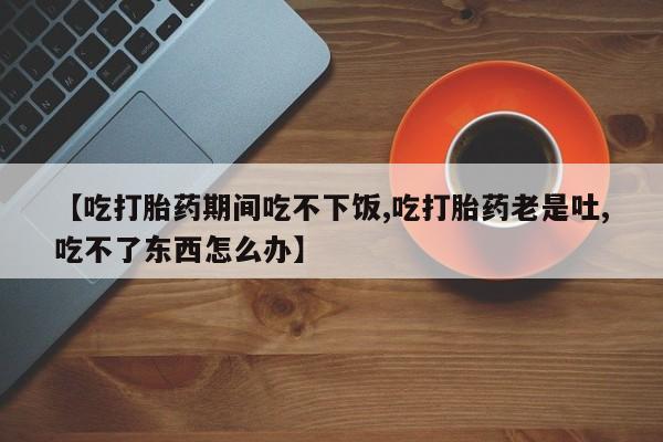 打胎药全国包邮购买联系方式微信【吃打胎药期间吃不下饭,吃打胎药老是吐,吃不了东西怎么办】