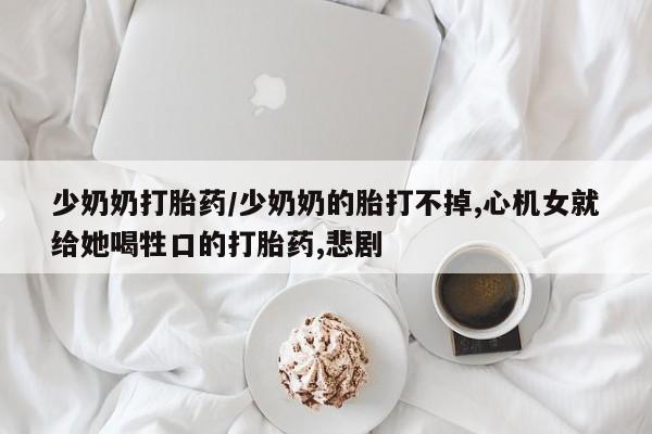 打胎药全国包邮购买联系方式微信少奶奶打胎药/少奶奶的胎打不掉,心机女就给她喝牲口的打胎药,悲剧