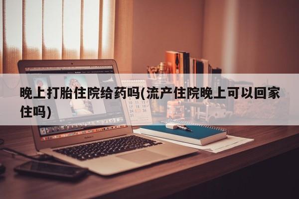 打胎药全国包邮购买联系方式微信晚上打胎住院给药吗(流产住院晚上可以回家住吗)