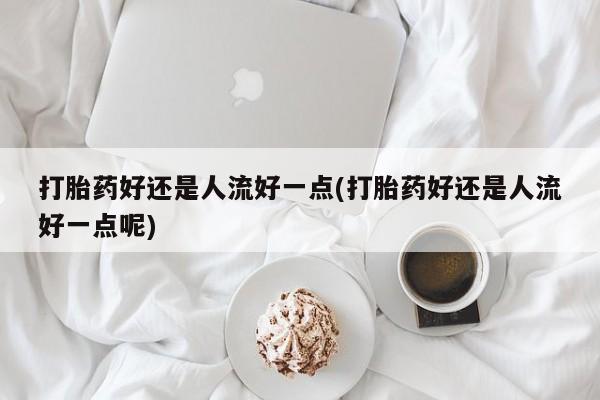 打胎药全国包邮购买联系方式微信打胎药好还是人流好一点(打胎药好还是人流好一点呢)