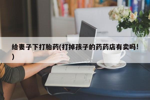 打胎药全国包邮购买联系方式微信给妻子下打胎药(打掉孩子的药药店有卖吗!)