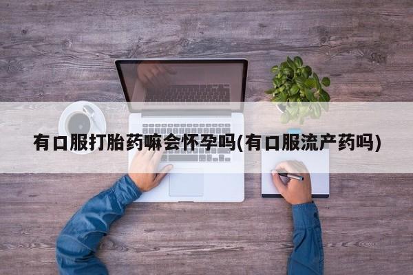 打胎药全国包邮购买联系方式微信有口服打胎药嘛会怀孕吗(有口服流产药吗)