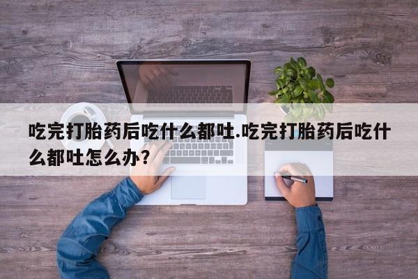 打胎药全国包邮购买联系方式微信吃完打胎药后吃什么都吐.吃完打胎药后吃什么都吐怎么办？