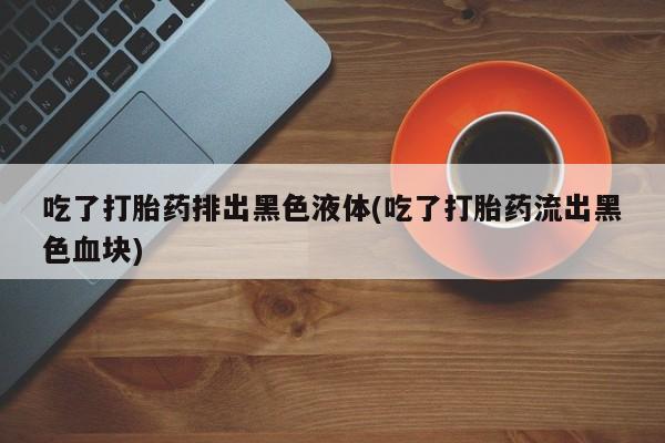 打胎药全国包邮购买联系方式微信吃了打胎药排出黑色液体(吃了打胎药流出黑色血块)