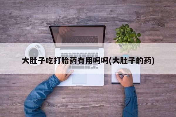 打胎药全国包邮购买联系方式微信大肚子吃打胎药有用吗吗(大肚子的药)