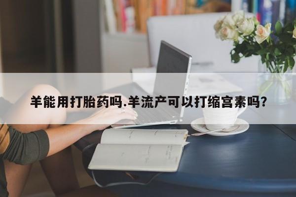 打胎药全国包邮购买联系方式微信羊能用打胎药吗.羊流产可以打缩宫素吗？