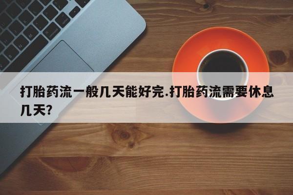 打胎药全国包邮购买联系方式微信打胎药流一般几天能好完.打胎药流需要休息几天？