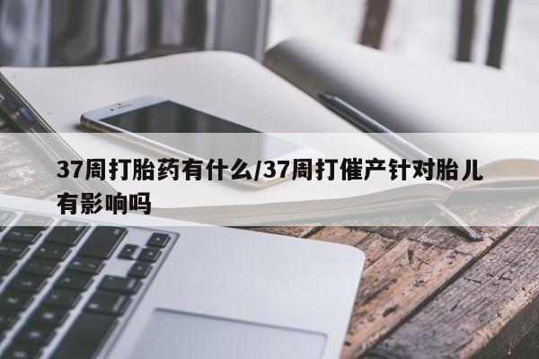 打胎药全国包邮购买联系方式微信37周打胎药有什么/37周打催产针对胎儿有影响吗