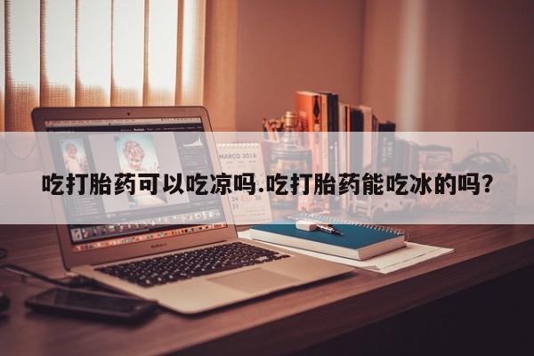 打胎药全国包邮购买联系方式微信吃打胎药可以吃凉吗.吃打胎药能吃冰的吗？