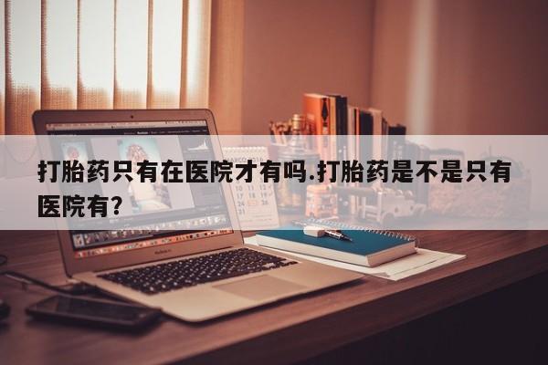 打胎药全国包邮购买联系方式微信打胎药只有在医院才有吗.打胎药是不是只有医院有？