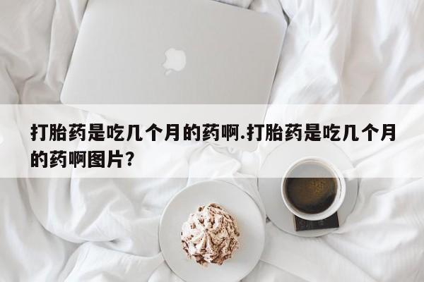 打胎药全国包邮购买联系方式微信打胎药是吃几个月的药啊.打胎药是吃几个月的药啊图片？