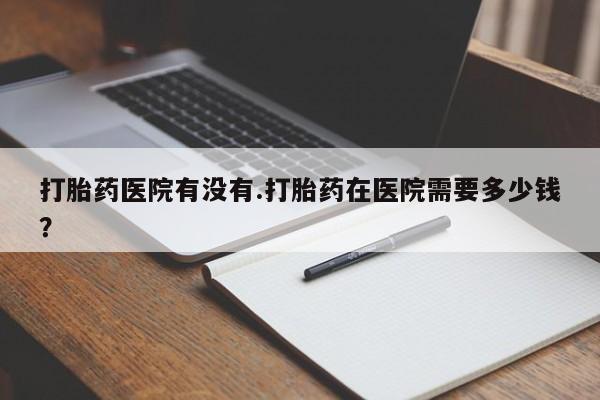 打胎药全国包邮购买联系方式微信打胎药医院有没有.打胎药在医院需要多少钱？