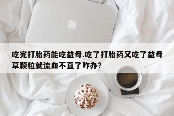 打胎药全国包邮购买联系方式微信吃完打胎药能吃益母.吃了打胎药又吃了益母草颗粒就流血不直了咋办？