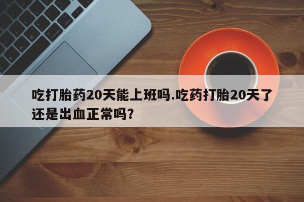 打胎药全国包邮购买联系方式微信吃打胎药20天能上班吗.吃药打胎20天了还是出血正常吗？