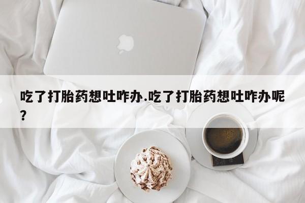 打胎药全国包邮购买联系方式微信吃了打胎药想吐咋办.吃了打胎药想吐咋办呢？