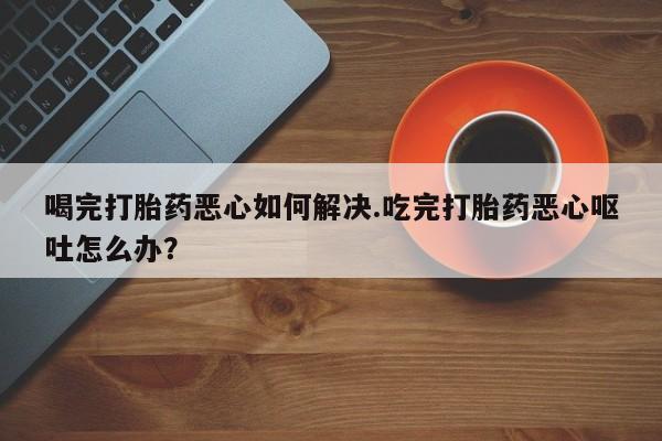 打胎药全国包邮购买联系方式微信喝完打胎药恶心如何解决.吃完打胎药恶心呕吐怎么办？