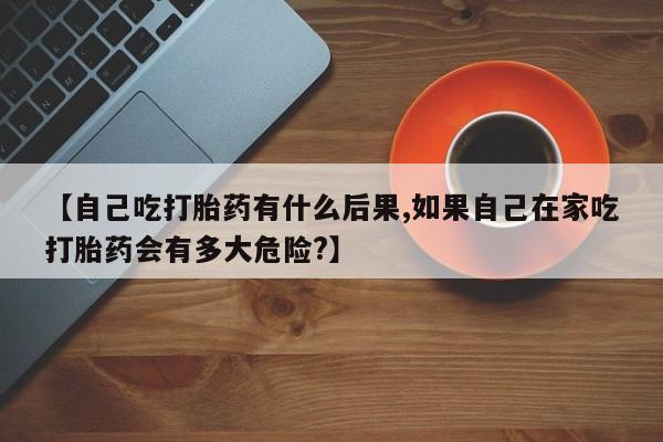 打胎药全国包邮购买联系方式微信【自己吃打胎药有什么后果,如果自己在家吃打胎药会有多大危险?】