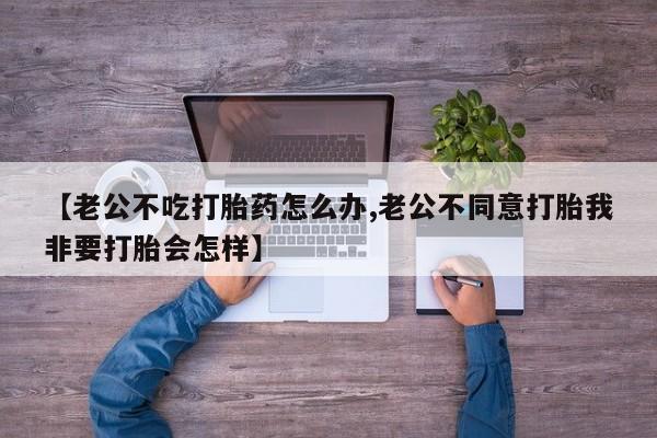 打胎药全国包邮购买联系方式微信【老公不吃打胎药怎么办,老公不同意打胎我非要打胎会怎样】