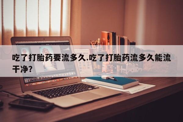 打胎药全国包邮购买联系方式微信吃了打胎药要流多久.吃了打胎药流多久能流干净？