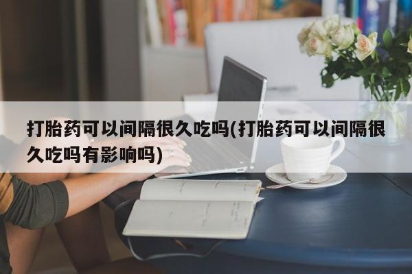 打胎药全国包邮购买联系方式微信打胎药可以间隔很久吃吗(打胎药可以间隔很久吃吗有影响吗)