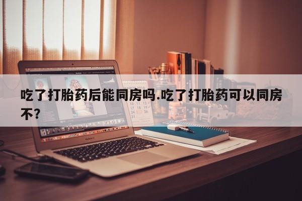 打胎药全国包邮购买联系方式微信吃了打胎药后能同房吗.吃了打胎药可以同房不？