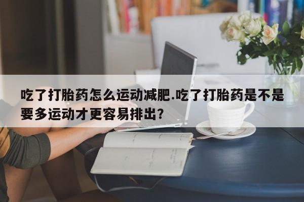 打胎药全国包邮购买联系方式微信吃了打胎药怎么运动减肥.吃了打胎药是不是要多运动才更容易排出？